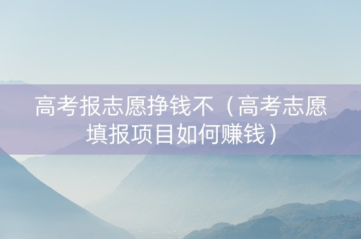 高考报志愿挣钱不（高考志愿填报项目如何赚钱）