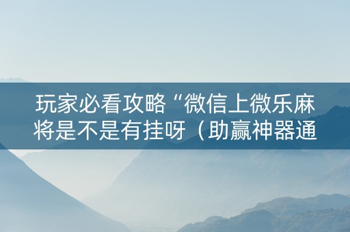 玩家必看攻略“微信上微乐麻将是不是有挂呀（助赢神器通用版）