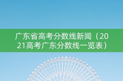 广东省高考分数线新闻（2021高考广东分数线一览表）