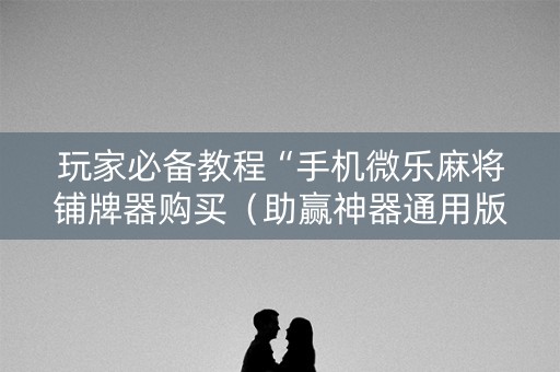 玩家必备教程“手机微乐麻将铺牌器购买（助赢神器通用版）