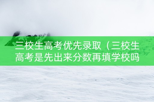 三校生高考优先录取（三校生高考是先出来分数再填学校吗）