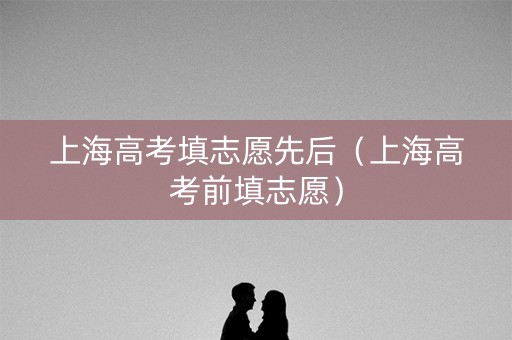 上海高考填志愿先后（上海高考前填志愿）