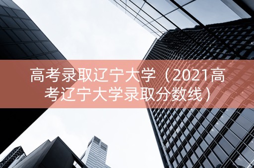 高考录取辽宁大学（2021高考辽宁大学录取分数线）