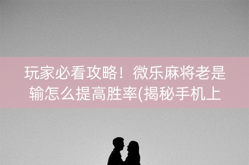 玩家必看攻略！微乐麻将老是输怎么提高胜率(揭秘手机上赢的诀窍)
