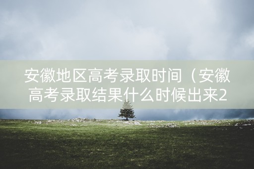安徽地区高考录取时间（安徽高考录取结果什么时候出来2021）
