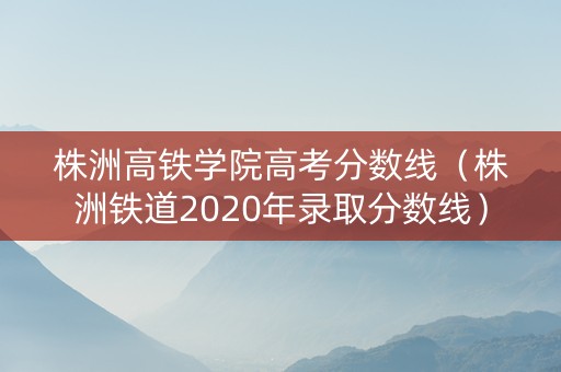 株洲高铁学院高考分数线（株洲铁道2020年录取分数线）