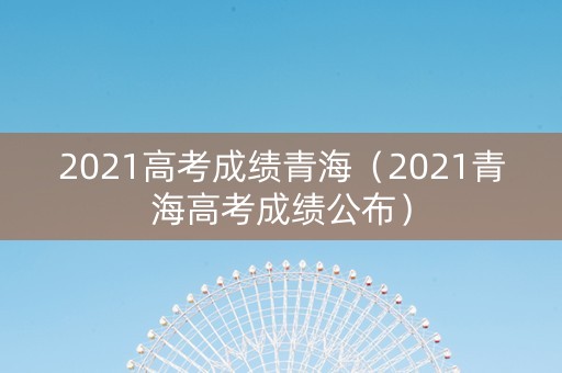 2021高考成绩青海（2021青海高考成绩公布）
