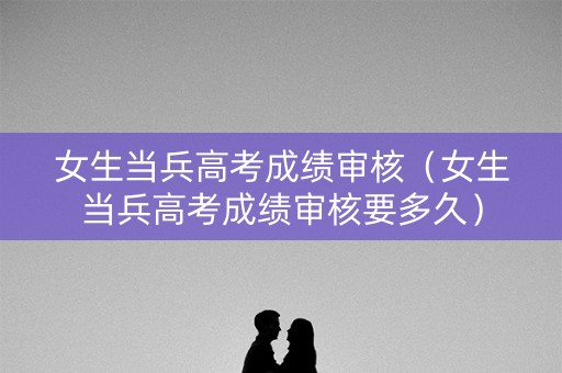 女生当兵高考成绩审核（女生当兵高考成绩审核要多久）