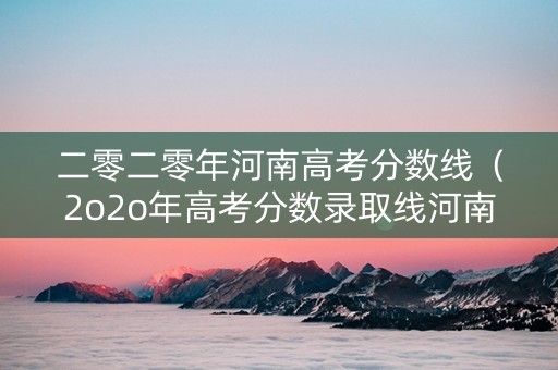 二零二零年河南高考分数线（2o2o年高考分数录取线河南）