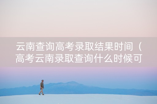云南查询高考录取结果时间（高考云南录取查询什么时候可以查）