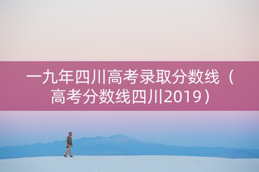 一九年四川高考录取分数线（高考分数线四川2019）