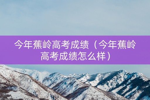今年蕉岭高考成绩（今年蕉岭高考成绩怎么样）