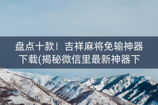 盘点十款！吉祥麻将免输神器下载(揭秘微信里最新神器下载)