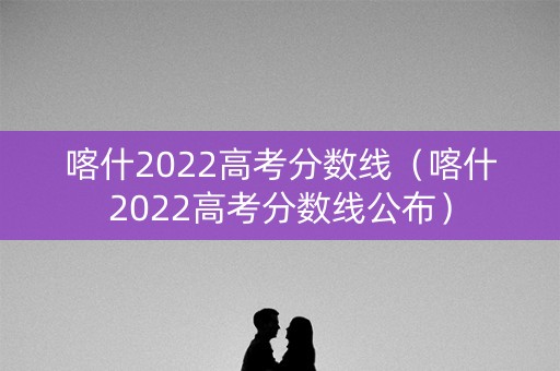 喀什2022高考分数线（喀什2022高考分数线公布）