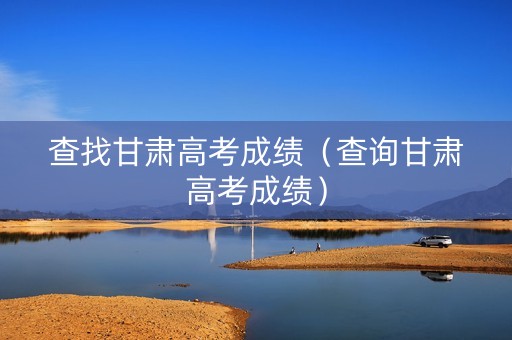查找甘肃高考成绩（查询甘肃高考成绩）