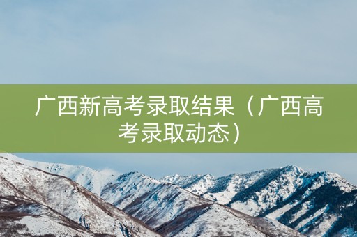 广西新高考录取结果（广西高考录取动态）