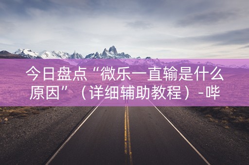 今日盘点“微乐一直输是什么原因”（详细辅助教程）-哔哩哔哩