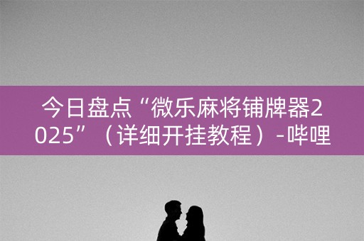今日盘点“微乐麻将铺牌器2025”（详细开挂教程）-哔哩哔哩