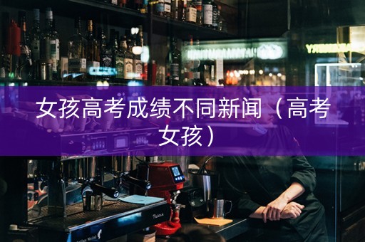 女孩高考成绩不同新闻（高考 女孩）