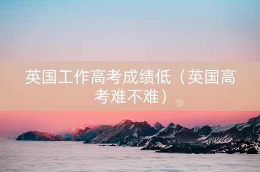 英国工作高考成绩低（英国高考难不难）