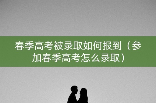 春季高考被录取如何报到（参加春季高考怎么录取）