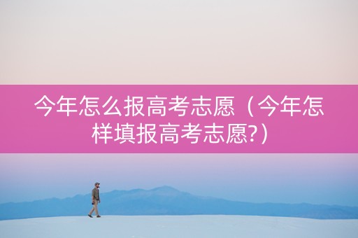 今年怎么报高考志愿（今年怎样填报高考志愿?）
