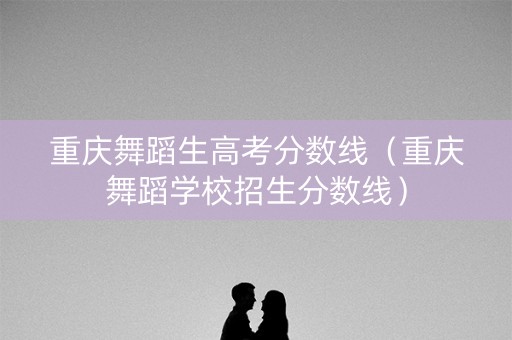 重庆舞蹈生高考分数线（重庆舞蹈学校招生分数线）