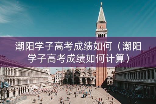 潮阳学子高考成绩如何（潮阳学子高考成绩如何计算）