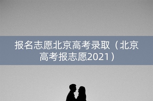 报名志愿北京高考录取（北京高考报志愿2021）