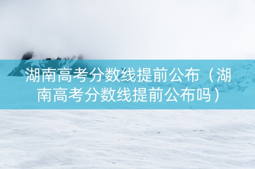 湖南高考分数线提前公布（湖南高考分数线提前公布吗）