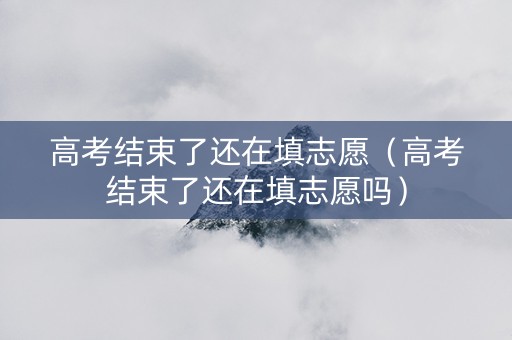 高考结束了还在填志愿（高考结束了还在填志愿吗）