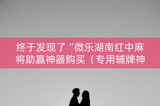终于发现了“微乐湖南红中麻将助赢神器购买（专用辅牌神器免安装）