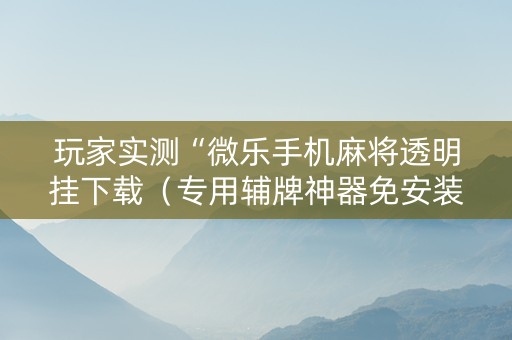 玩家实测“微乐手机麻将透明挂下载（专用辅牌神器免安装）