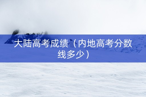 大陆高考成绩（内地高考分数线多少）