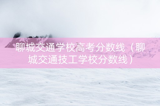 聊城交通学校高考分数线（聊城交通技工学校分数线）