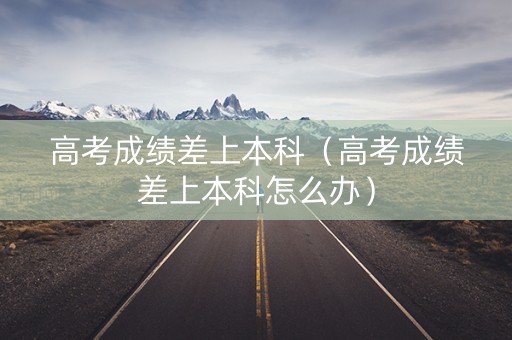 高考成绩差上本科（高考成绩差上本科怎么办）