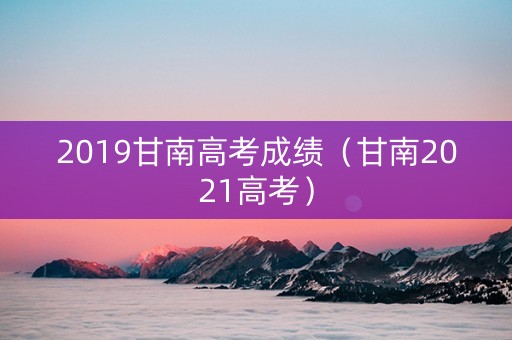 2019甘南高考成绩（甘南2021高考）