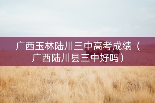 广西玉林陆川三中高考成绩（广西陆川县三中好吗）