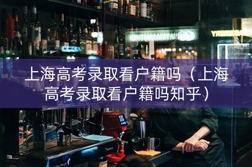 上海高考录取看户籍吗（上海高考录取看户籍吗知乎）