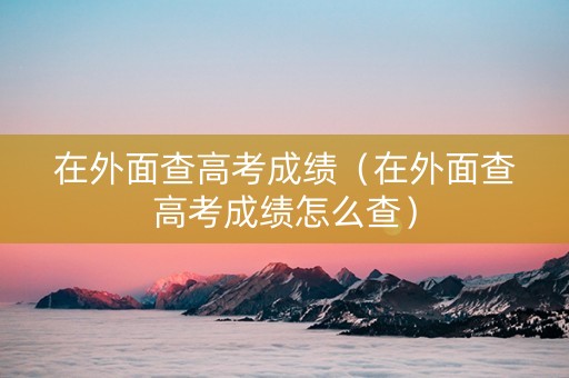 在外面查高考成绩（在外面查高考成绩怎么查）