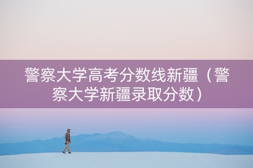 警察大学高考分数线新疆（警察大学新疆录取分数）