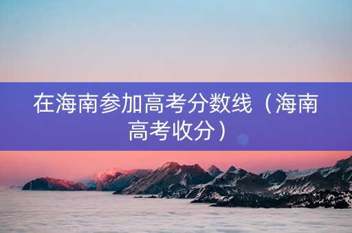 在海南参加高考分数线（海南高考收分）