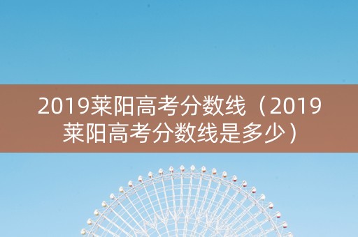 2019莱阳高考分数线（2019莱阳高考分数线是多少）