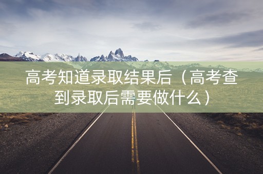 高考知道录取结果后（高考查到录取后需要做什么）