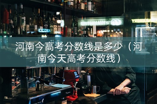 河南今高考分数线是多少（河南今天高考分数线）