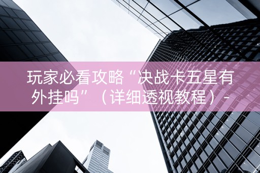 玩家必看攻略“决战卡五星有外挂吗”（详细透视教程）-哔哩哔哩