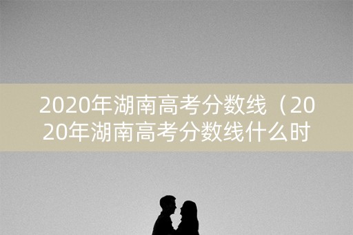 2020年湖南高考分数线（2020年湖南高考分数线什么时候公布）