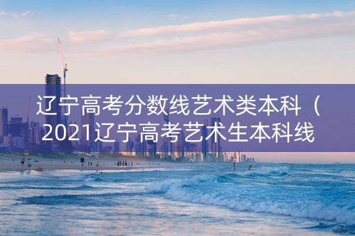 辽宁高考分数线艺术类本科（2021辽宁高考艺术生本科线）