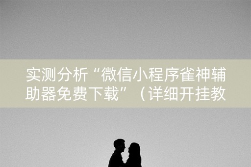 实测分析“微信小程序雀神辅助器免费下载”（详细开挂教程）-哔哩哔哩