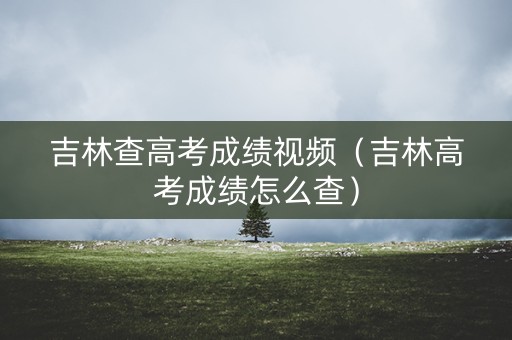 吉林查高考成绩视频（吉林高考成绩怎么查）